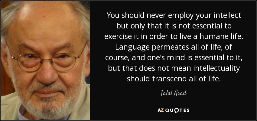 You should never employ your intellect but only that it is not essential to exercise it in order to live a humane life. Language permeates all of life, of course, and one's mind is essential to it, but that does not mean intellectuality should transcend all of life. - Talal Asad