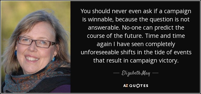 You should never even ask if a campaign is winnable, because the question is not answerable. No-one can predict the course of the future. Time and time again I have seen completely unforeseeable shifts in the tide of events that result in campaign victory. - Elizabeth May
