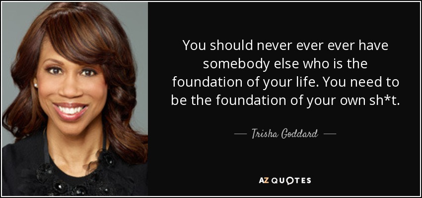 You should never ever ever have somebody else who is the foundation of your life. You need to be the foundation of your own sh*t. - Trisha Goddard
