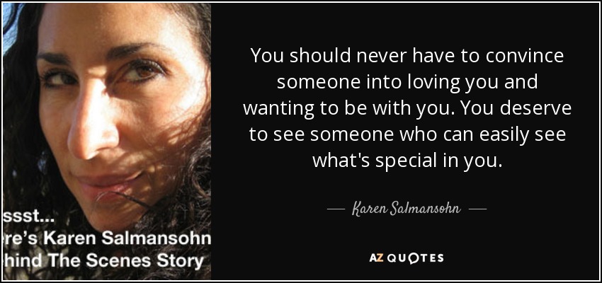 You should never have to convince someone into loving you and wanting to be with you. You deserve to see someone who can easily see what's special in you. - Karen Salmansohn
