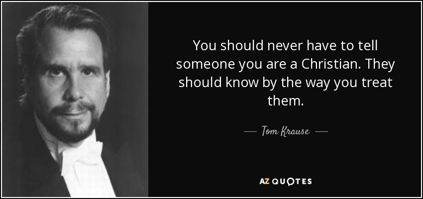 You should never have to tell someone you are a Christian. They should know by the way you treat them. - Tom Krause