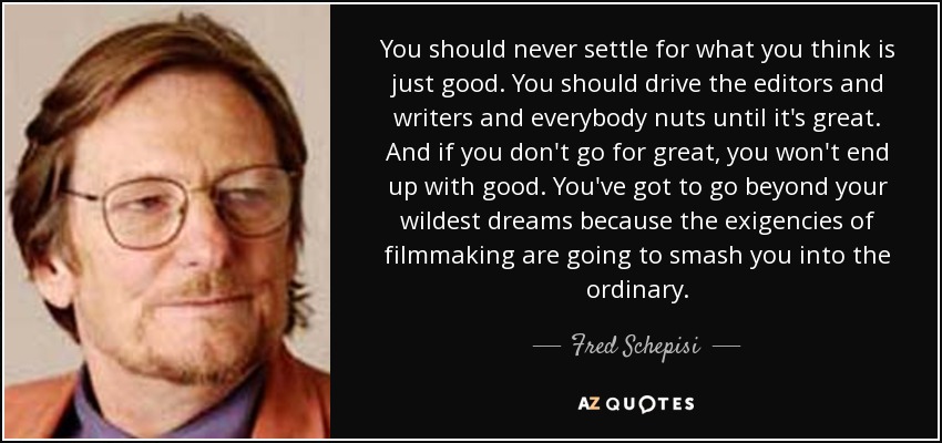 You should never settle for what you think is just good. You should drive the editors and writers and everybody nuts until it's great. And if you don't go for great, you won't end up with good. You've got to go beyond your wildest dreams because the exigencies of filmmaking are going to smash you into the ordinary. - Fred Schepisi