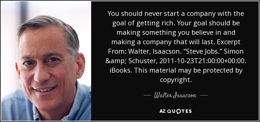 You should never start a company with the goal of getting rich. Your goal should be making something you believe in and making a company that will last. Excerpt From: Walter, Isaacson. “Steve Jobs.” Simon & Schuster, 2011-10-23T21:00:00+00:00. iBooks. This material may be protected by copyright. - Walter Isaacson