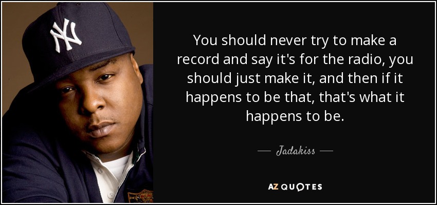 You should never try to make a record and say it's for the radio, you should just make it, and then if it happens to be that, that's what it happens to be. - Jadakiss