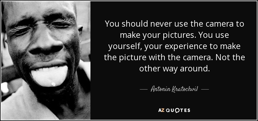 You should never use the camera to make your pictures. You use yourself, your experience to make the picture with the camera. Not the other way around. - Antonin Kratochvil