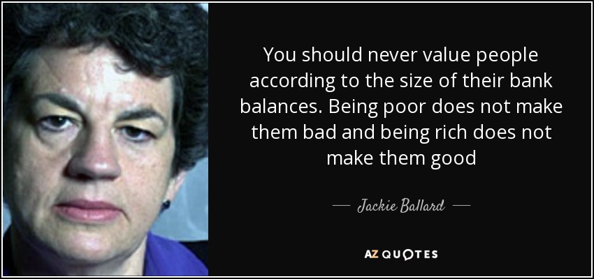 You should never value people according to the size of their bank balances. Being poor does not make them bad and being rich does not make them good - Jackie Ballard