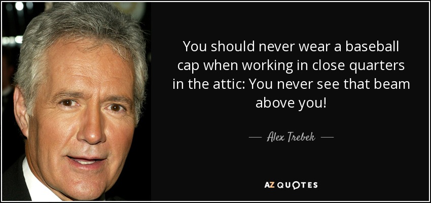 You should never wear a baseball cap when working in close quarters in the attic: You never see that beam above you! - Alex Trebek