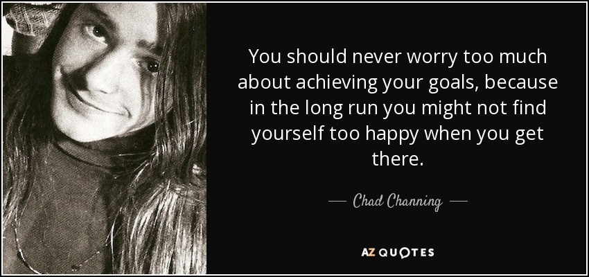 You should never worry too much about achieving your goals, because in the long run you might not find yourself too happy when you get there. - Chad Channing