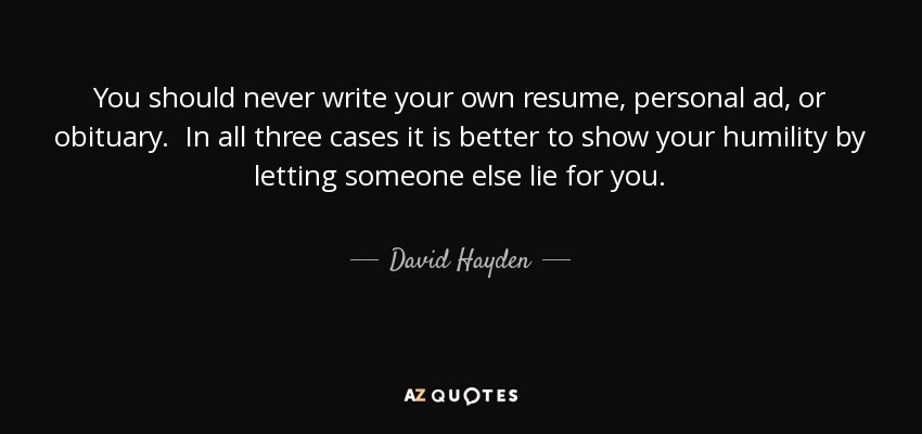 You should never write your own resume, personal ad, or obituary. In all three cases it is better to show your humility by letting someone else lie for you. - David Hayden