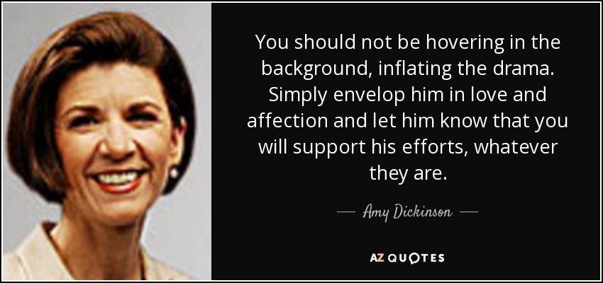 You should not be hovering in the background, inflating the drama. Simply envelop him in love and affection and let him know that you will support his efforts, whatever they are. - Amy Dickinson