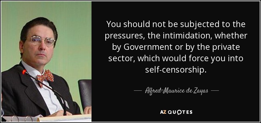 You should not be subjected to the pressures, the intimidation, whether by Government or by the private sector, which would force you into self-censorship. - Alfred-Maurice de Zayas