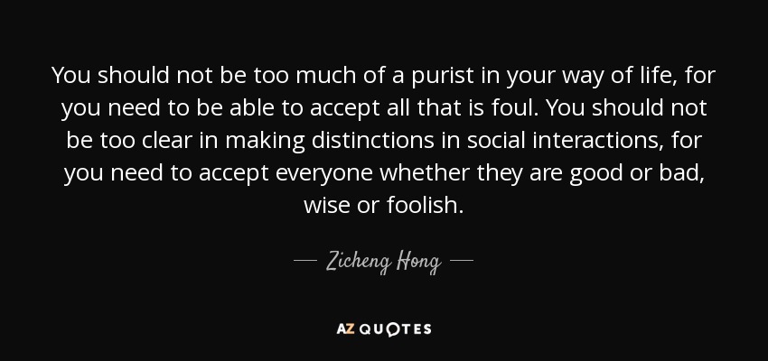 You should not be too much of a purist in your way of life, for you need to be able to accept all that is foul. You should not be too clear in making distinctions in social interactions, for you need to accept everyone whether they are good or bad, wise or foolish. - Zicheng Hong