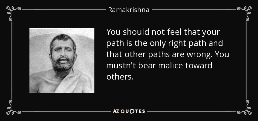 You should not feel that your path is the only right path and that other paths are wrong. You mustn't bear malice toward others. - Ramakrishna