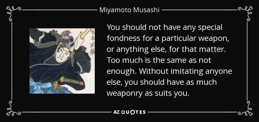 You should not have any special fondness for a particular weapon, or anything else, for that matter. Too much is the same as not enough. Without imitating anyone else, you should have as much weaponry as suits you. - Miyamoto Musashi