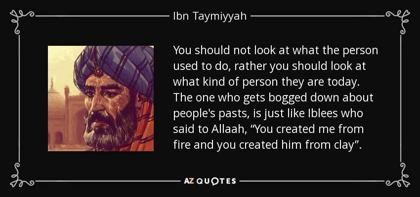 You should not look at what the person used to do, rather you should look at what kind of person they are today. The one who gets bogged down about people's pasts, is just like Iblees who said to Allaah, “You created me from fire and you created him from clay”. - Ibn Taymiyyah
