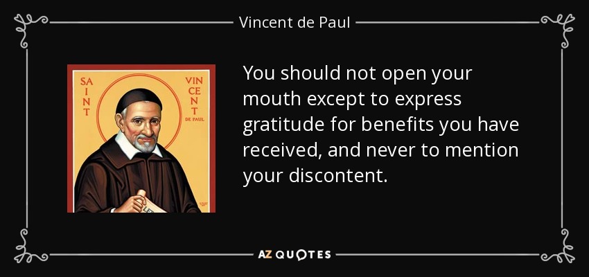 You should not open your mouth except to express gratitude for benefits you have received, and never to mention your discontent. - Vincent de Paul
