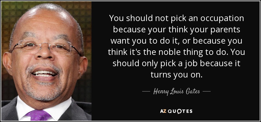 You should not pick an occupation because your think your parents want you to do it, or because you think it's the noble thing to do. You should only pick a job because it turns you on. - Henry Louis Gates