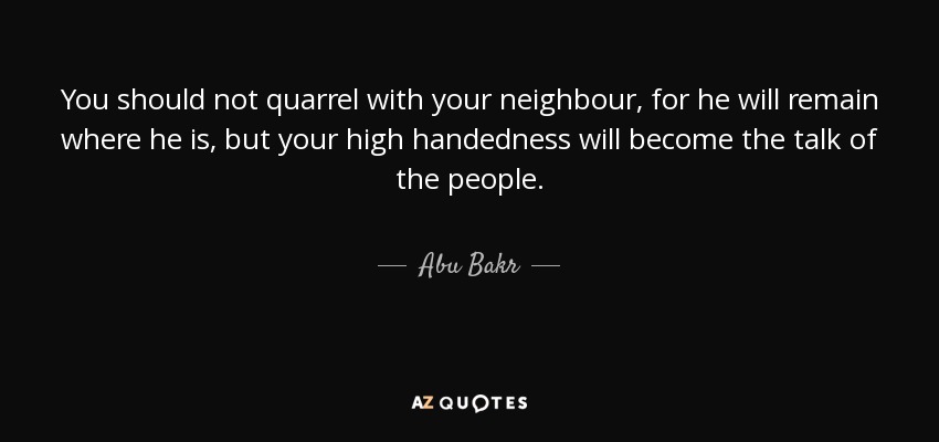 You should not quarrel with your neighbour, for he will remain where he is, but your high handedness will become the talk of the people. - Abu Bakr