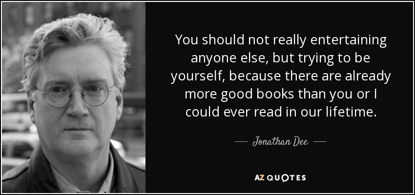 You should not really entertaining anyone else, but trying to be yourself, because there are already more good books than you or I could ever read in our lifetime. - Jonathan Dee