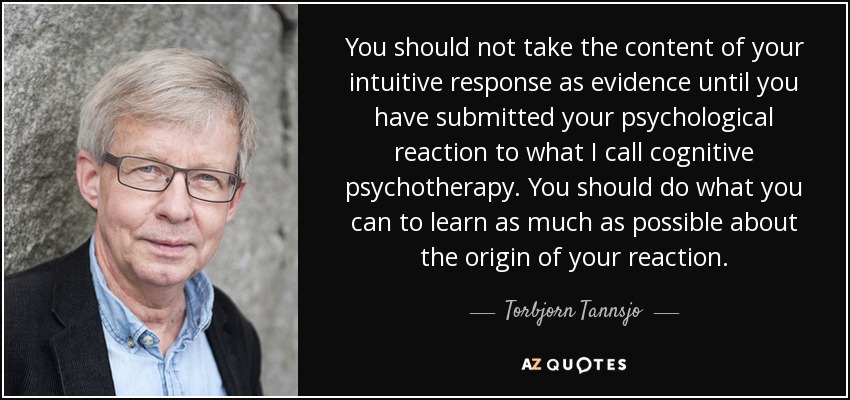 You should not take the content of your intuitive response as evidence until you have submitted your psychological reaction to what I call cognitive psychotherapy. You should do what you can to learn as much as possible about the origin of your reaction. - Torbjorn Tannsjo