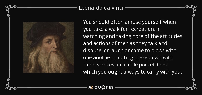 You should often amuse yourself when you take a walk for recreation, in watching and taking note of the attitudes and actions of men as they talk and dispute, or laugh or come to blows with one another... noting these down with rapid strokes, in a little pocket-book which you ought always to carry with you. - Leonardo da Vinci