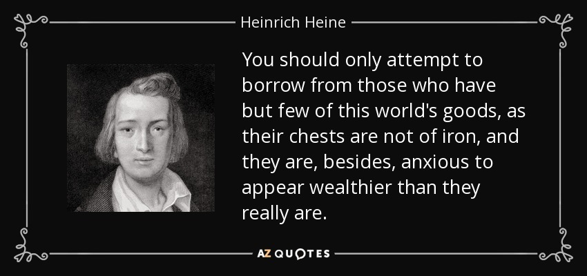 You should only attempt to borrow from those who have but few of this world's goods, as their chests are not of iron, and they are, besides, anxious to appear wealthier than they really are. - Heinrich Heine