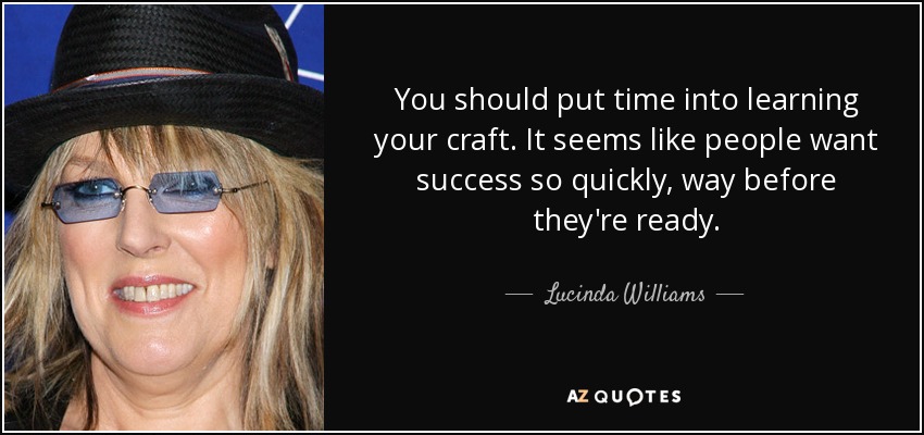 You should put time into learning your craft. It seems like people want success so quickly, way before they're ready. - Lucinda Williams