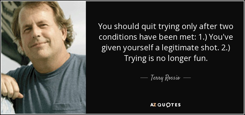 You should quit trying only after two conditions have been met: 1.) You've given yourself a legitimate shot. 2.) Trying is no longer fun. - Terry Rossio