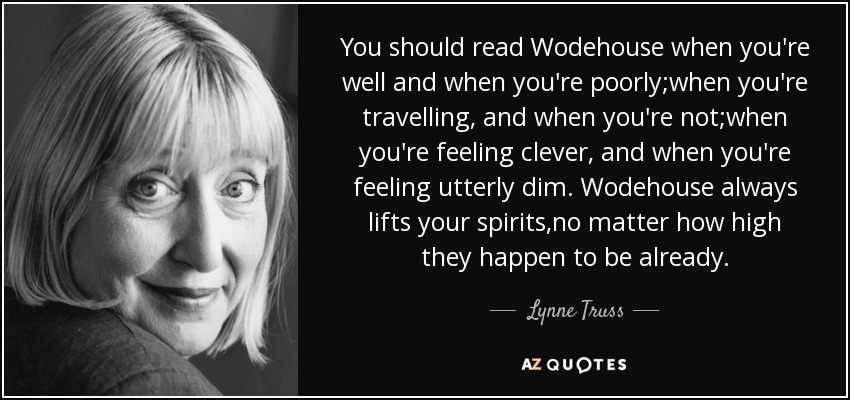 You should read Wodehouse when you're well and when you're poorly;when you're travelling, and when you're not;when you're feeling clever, and when you're feeling utterly dim. Wodehouse always lifts your spirits,no matter how high they happen to be already. - Lynne Truss