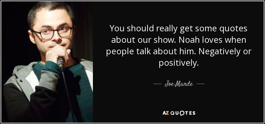 You should really get some quotes about our show. Noah loves when people talk about him. Negatively or positively. - Joe Mande