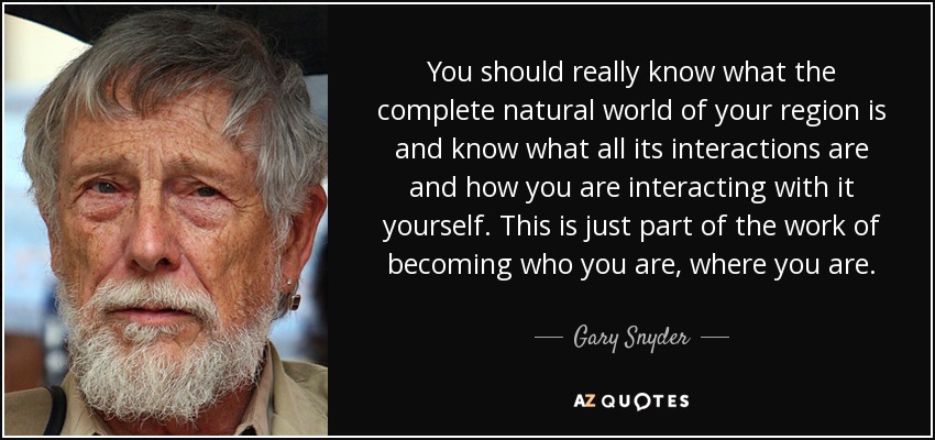 You should really know what the complete natural world of your region is and know what all its interactions are and how you are interacting with it yourself. This is just part of the work of becoming who you are, where you are. - Gary Snyder