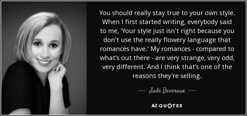 You should really stay true to your own style. When I first started writing, everybody said to me, 'Your style just isn't right because you don't use the really flowery language that romances have.' My romances - compared to what's out there - are very strange, very odd, very different. And I think that's one of the reasons they're selling. - Jude Deveraux