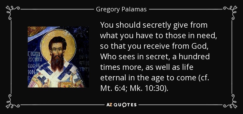 You should secretly give from what you have to those in need, so that you receive from God, Who sees in secret, a hundred times more, as well as life eternal in the age to come (cf. Mt. 6:4; Mk. 10:30). - Gregory Palamas