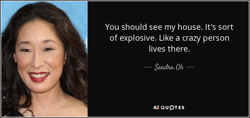 You should see my house. It's sort of explosive. Like a crazy person lives there. - Sandra Oh
