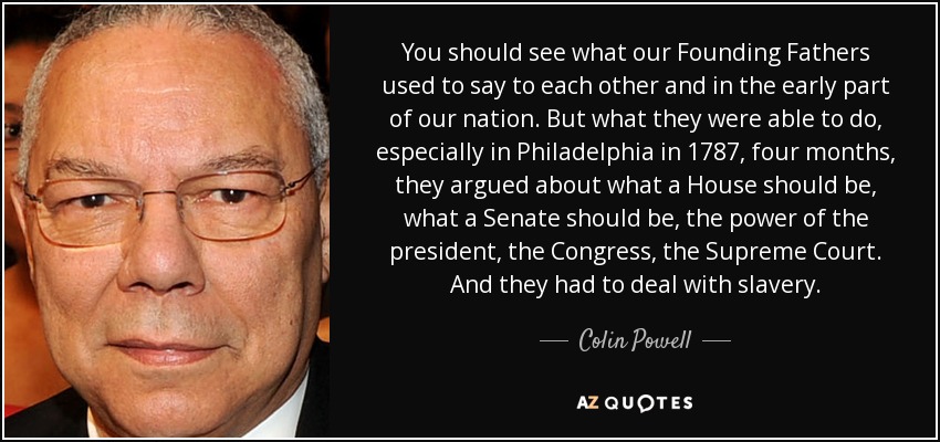 You should see what our Founding Fathers used to say to each other and in the early part of our nation. But what they were able to do, especially in Philadelphia in 1787, four months, they argued about what a House should be, what a Senate should be, the power of the president, the Congress, the Supreme Court. And they had to deal with slavery. - Colin Powell