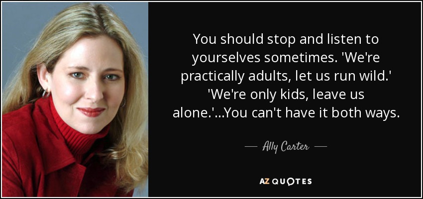 You should stop and listen to yourselves sometimes. 'We're practically adults, let us run wild.' 'We're only kids, leave us alone.'...You can't have it both ways. - Ally Carter