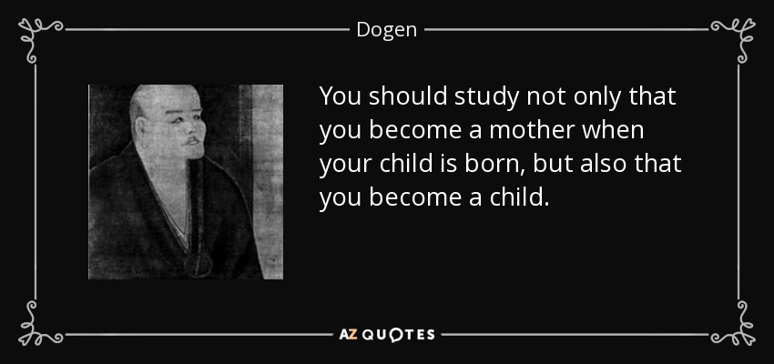 You should study not only that you become a mother when your child is born, but also that you become a child. - Dogen