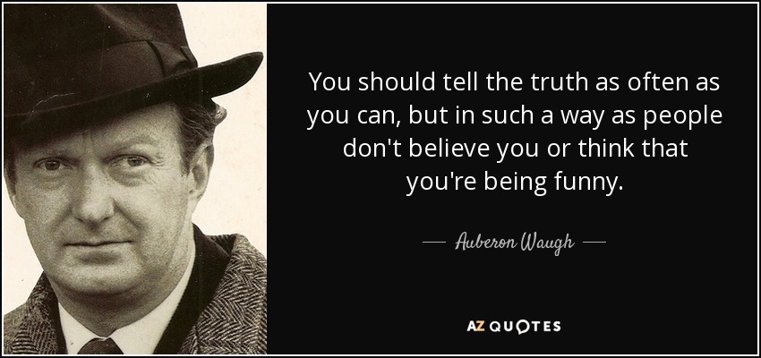 You should tell the truth as often as you can, but in such a way as people don't believe you or think that you're being funny. - Auberon Waugh
