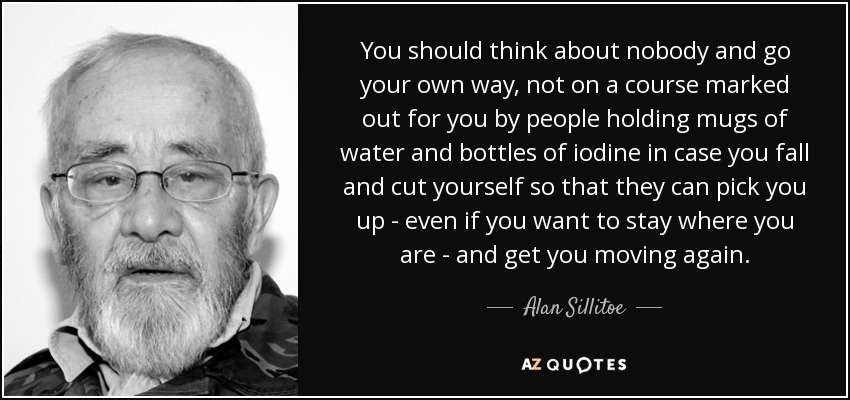You should think about nobody and go your own way, not on a course marked out for you by people holding mugs of water and bottles of iodine in case you fall and cut yourself so that they can pick you up - even if you want to stay where you are - and get you moving again. - Alan Sillitoe