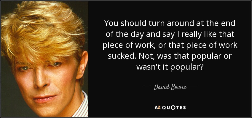 You should turn around at the end of the day and say I really like that piece of work, or that piece of work sucked. Not, was that popular or wasn't it popular? - David Bowie