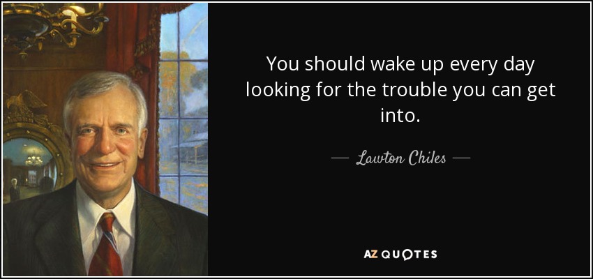 You should wake up every day looking for the trouble you can get into. - Lawton Chiles