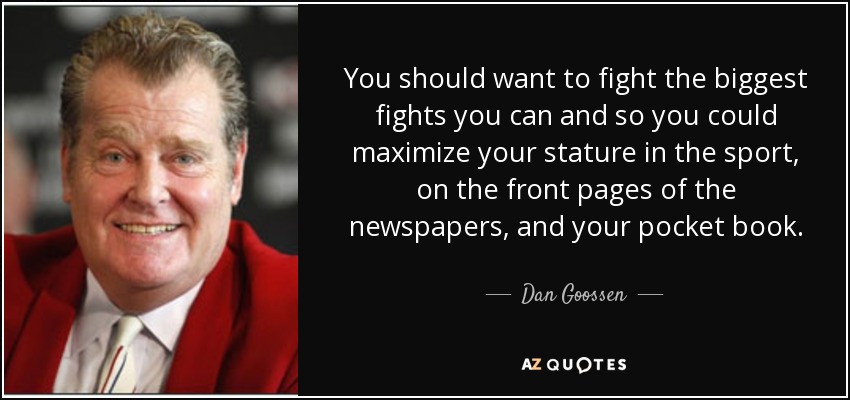You should want to fight the biggest fights you can and so you could maximize your stature in the sport, on the front pages of the newspapers, and your pocket book. - Dan Goossen