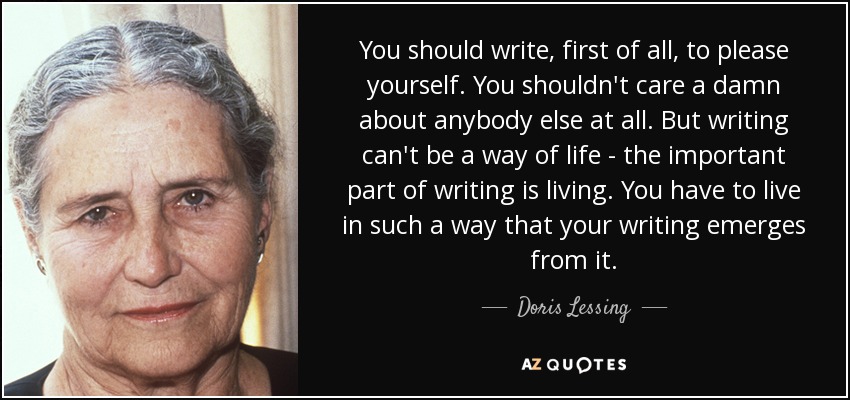 You should write, first of all, to please yourself. You shouldn't care a damn about anybody else at all. But writing can't be a way of life - the important part of writing is living. You have to live in such a way that your writing emerges from it. - Doris Lessing