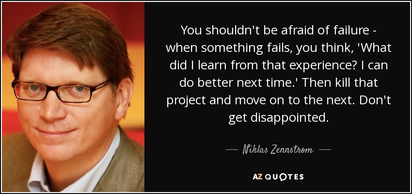 You shouldn't be afraid of failure - when something fails, you think, 'What did I learn from that experience? I can do better next time.' Then kill that project and move on to the next. Don't get disappointed. - Niklas Zennstrom