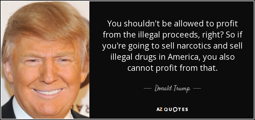 You shouldn't be allowed to profit from the illegal proceeds, right? So if you're going to sell narcotics and sell illegal drugs in America, you also cannot profit from that. - Donald Trump