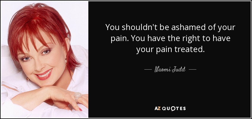 You shouldn't be ashamed of your pain. You have the right to have your pain treated. - Naomi Judd