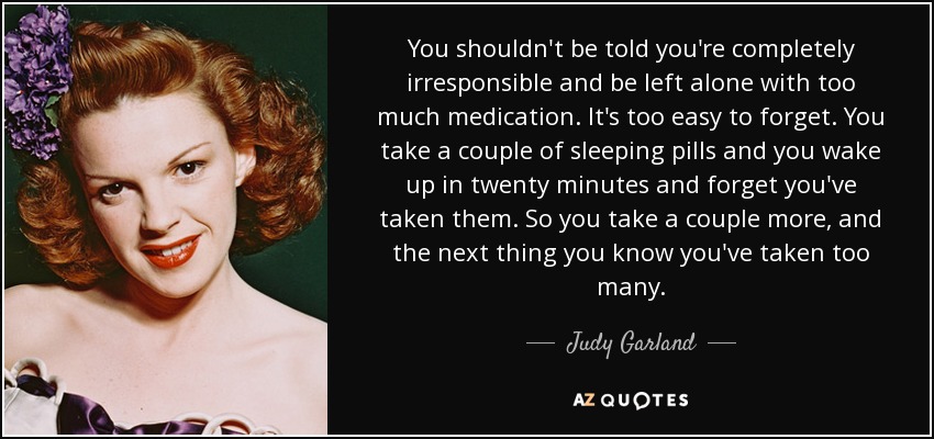You shouldn't be told you're completely irresponsible and be left alone with too much medication. It's too easy to forget. You take a couple of sleeping pills and you wake up in twenty minutes and forget you've taken them. So you take a couple more, and the next thing you know you've taken too many. - Judy Garland