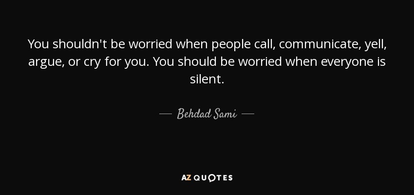You shouldn't be worried when people call, communicate, yell, argue, or cry for you. You should be worried when everyone is silent. - Behdad Sami