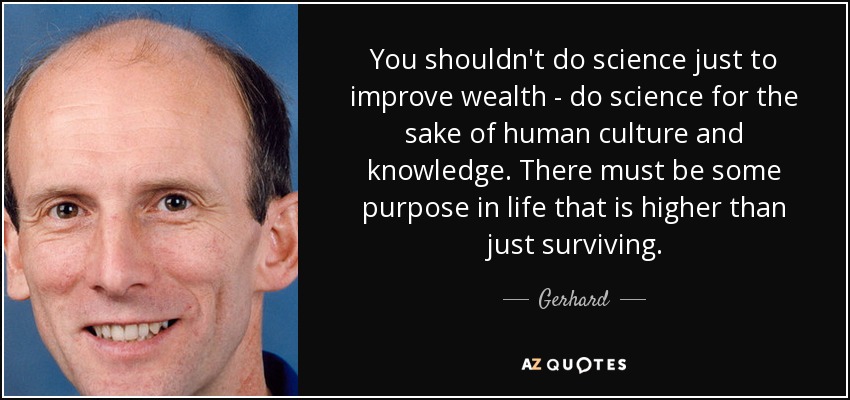 You shouldn't do science just to improve wealth - do science for the sake of human culture and knowledge. There must be some purpose in life that is higher than just surviving. - Gerhard