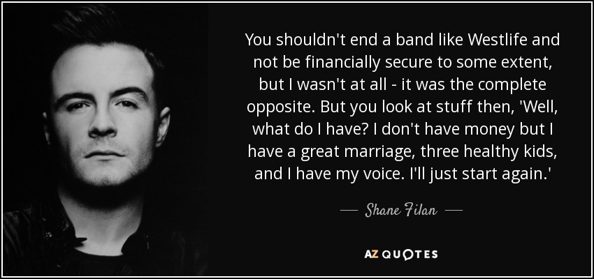 You shouldn't end a band like Westlife and not be financially secure to some extent, but I wasn't at all - it was the complete opposite. But you look at stuff then, 'Well, what do I have? I don't have money but I have a great marriage, three healthy kids, and I have my voice. I'll just start again.' - Shane Filan